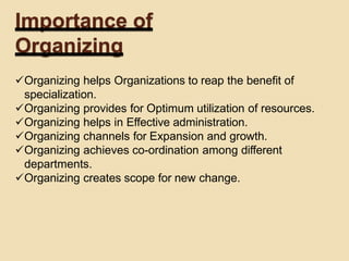 Importance of
Organizing
Organizing helps Organizations to reap the benefit of
specialization.
Organizing provides for Optimum utilization of resources.
Organizing helps in Effective administration.
Organizing channels for Expansion and growth.
Organizing achieves co-ordination among different
departments.
Organizing creates scope for new change.
 