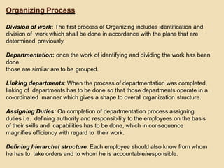 Organizing Process
Division of work: The first process of Organizing includes identification and
division of work which shall be done in accordance with the plans that are
determined previously.
Departmentation: once the work of identifying and dividing the work has been
done
those are similar are to be grouped.
Linking departments: When the process of departmentation was completed,
linking of departments has to be done so that those departments operate in a
co-ordinated manner which gives a shape to overall organization structure.
Assigning Duties: On completion of departmentation process assigning
duties i.e. defining authority and responsibility to the employees on the basis
of their skills and capabilities has to be done, which in consequence
magnifies efficiency with regard to their work.
Defining hierarchal structure: Each employee should also know from whom
he has to take orders and to whom he is accountable/responsible.
 