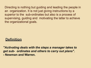 Directing is nothing but guiding and leading the people in
an organization. It is not just giving instructions by a
superior to the sub-ordinates but also is a process of
supervising, guiding and motivating the latter to achieve
the organizational goals.
Definition
"Activating deals with the steps a manager takes to
get sub- ordinates and others to carry out plans".
- Newman and Warren.
 