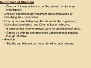 Importance of Directing
Direction initiates actions to get the desired results in an
organisation.
 Direction attempts to get maximum out of employees by
identifying their capabilities.
 Direction is essential to keep the elements like Supervision,
Motivation, Leadership and Communication effective.
It ensures that every employee work for organisational goals.
Coping up with the changes in the Organisation is possible
through effective
 direction.
Stability and balance can be achieved through directing.
 