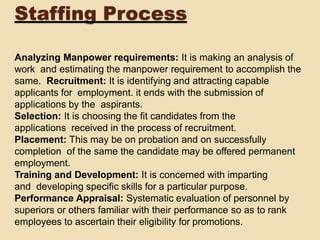 Staffing Process
Analyzing Manpower requirements: It is making an analysis of
work and estimating the manpower requirement to accomplish the
same. Recruitment: It is identifying and attracting capable
applicants for employment. it ends with the submission of
applications by the aspirants.
Selection: It is choosing the fit candidates from the
applications received in the process of recruitment.
Placement: This may be on probation and on successfully
completion of the same the candidate may be offered permanent
employment.
Training and Development: It is concerned with imparting
and developing specific skills for a particular purpose.
Performance Appraisal: Systematic evaluation of personnel by
superiors or others familiar with their performance so as to rank
employees to ascertain their eligibility for promotions.
 
