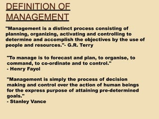 "Management is a distinct process consisting of
planning, organizing, activating and controlling to
determine and accomplish the objectives by the use of
people and resources."- G.R. Terry
"To manage is to forecast and plan, to organise, to
command, to co-ordinate and to control."
- Henry Fayol
"Management is simply the process of decision
making and control over the action of human beings
for the express purpose of attaining pre-determined
goals."
- Stanley Vance
DEFINITION OF
MANAGEMENT
 
