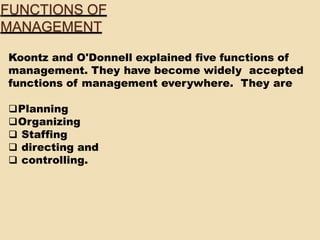 Koontz and O'Donnell explained five functions of
management. They have become widely accepted
functions of management everywhere. They are
Planning
Organizing
 Staffing
 directing and
 controlling.
FUNCTIONS OF
MANAGEMENT
 
