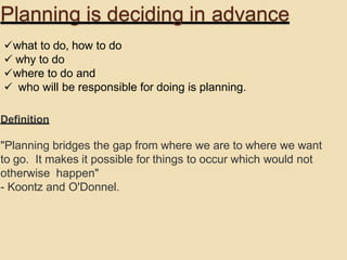Planning is deciding in advance
what to do, how to do
 why to do
where to do and
 who will be responsible for doing is planning.
Definition
"Planning bridges the gap from where we are to where we want
to go. It makes it possible for things to occur which would not
otherwise happen"
- Koontz and O'Donnel.
 