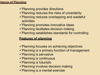 rtance of Planning
Planning provides directions
Planning reduces the risks of uncertainty
Planning reduces overlapping and wasteful
activities
Planning promotes innovative ideas
Planning facilitates decision making
Planning establishes standards for controlling
Features of planning
Planning focuses on achieving objectives
Planning is a primary function of management
Planning is pervasive
Planning is continuous
Planning is futuristic
Planning involves decision making
Planning is a mental exercise
 