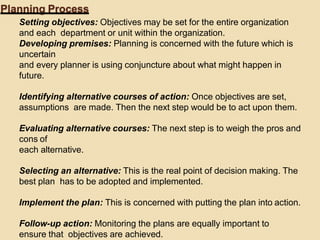 Planning Process
Setting objectives: Objectives may be set for the entire organization
and each department or unit within the organization.
Developing premises: Planning is concerned with the future which is
uncertain
and every planner is using conjuncture about what might happen in
future.
Identifying alternative courses of action: Once objectives are set,
assumptions are made. Then the next step would be to act upon them.
Evaluating alternative courses: The next step is to weigh the pros and
cons of
each alternative.
Selecting an alternative: This is the real point of decision making. The
best plan has to be adopted and implemented.
Implement the plan: This is concerned with putting the plan into action.
Follow-up action: Monitoring the plans are equally important to
ensure that objectives are achieved.
 