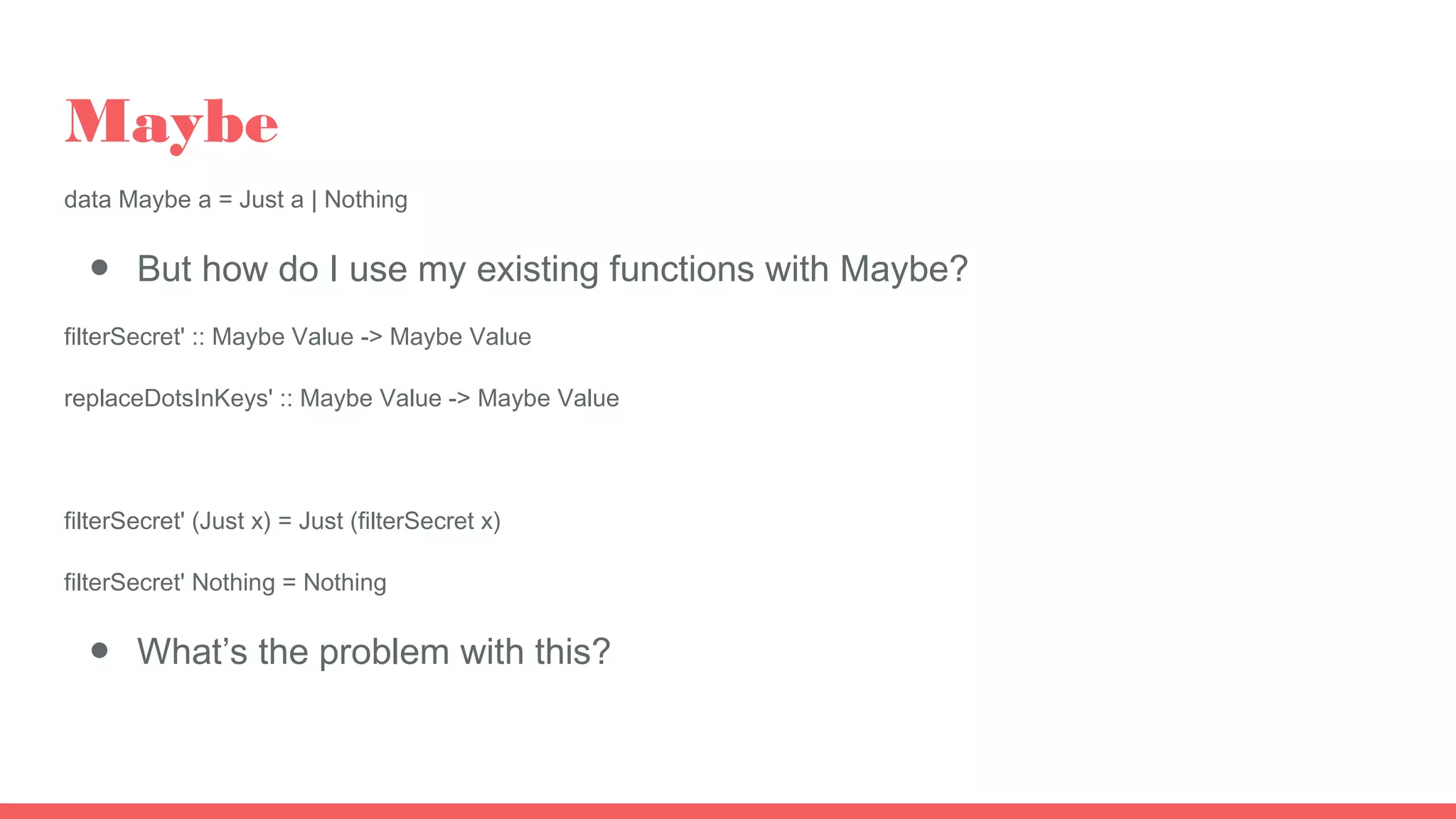 Maybe
data Maybe a = Just a | Nothing
● But how do I use my existing functions with Maybe?
filterSecret' :: Maybe Value -> Maybe Value
replaceDotsInKeys' :: Maybe Value -> Maybe Value
filterSecret' (Just x) = Just (filterSecret x)
filterSecret' Nothing = Nothing
● What’s the problem with this?
 
