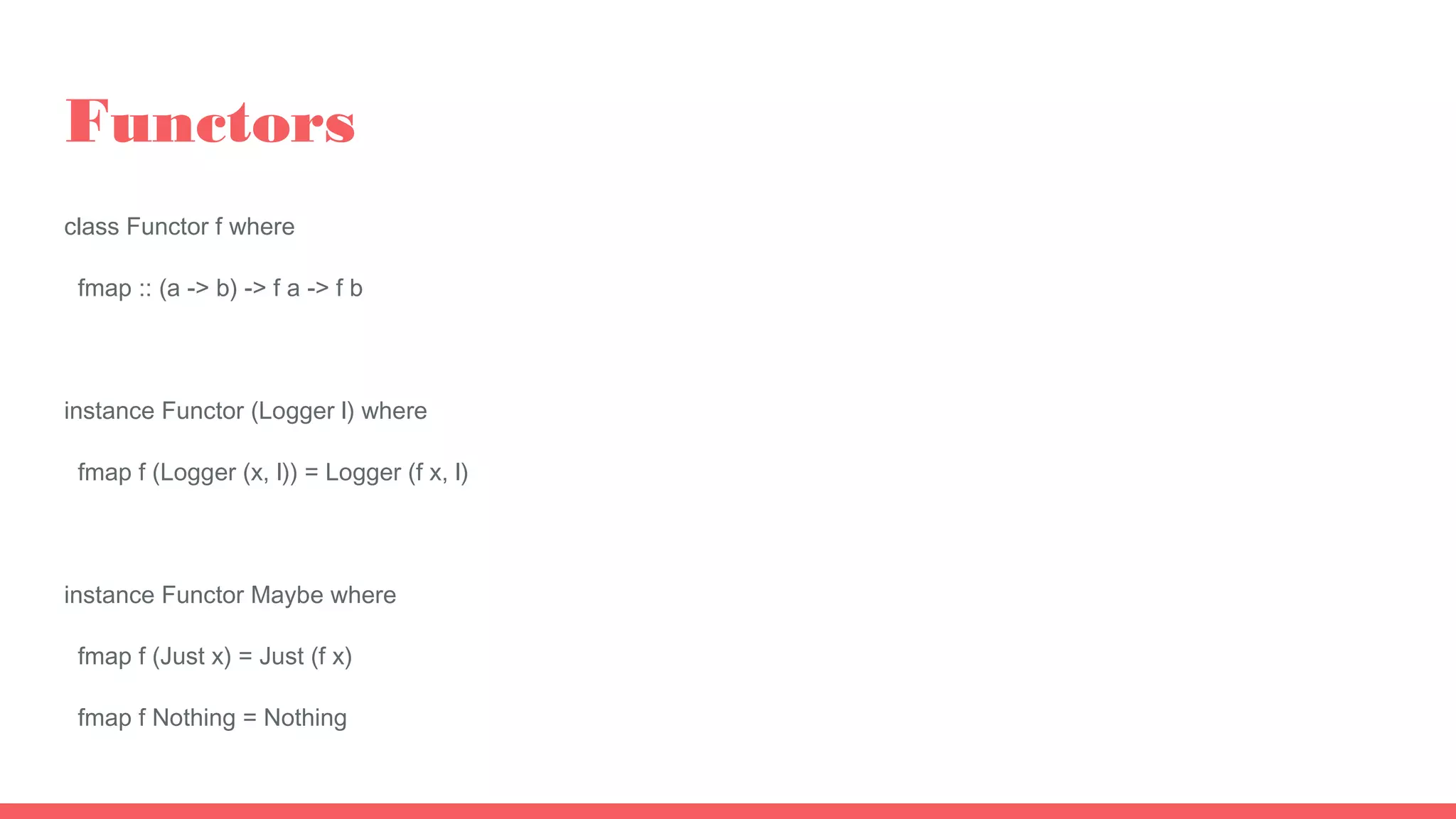 Functors
class Functor f where
fmap :: (a -> b) -> f a -> f b
instance Functor (Logger l) where
fmap f (Logger (x, l)) = Logger (f x, l)
instance Functor Maybe where
fmap f (Just x) = Just (f x)
fmap f Nothing = Nothing
 