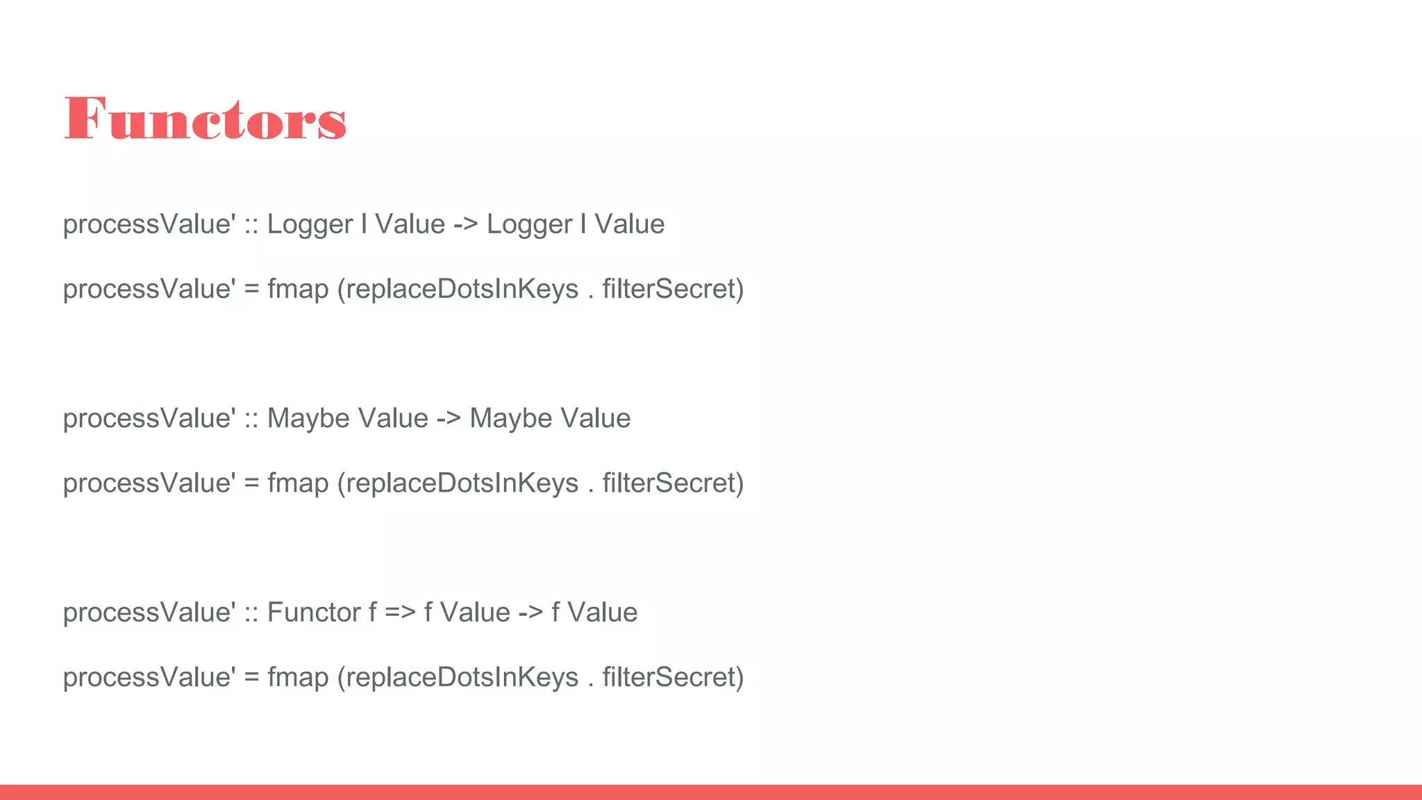 Functors
processValue' :: Logger l Value -> Logger l Value
processValue' = fmap (replaceDotsInKeys . filterSecret)
processValue' :: Maybe Value -> Maybe Value
processValue' = fmap (replaceDotsInKeys . filterSecret)
processValue' :: Functor f => f Value -> f Value
processValue' = fmap (replaceDotsInKeys . filterSecret)
 