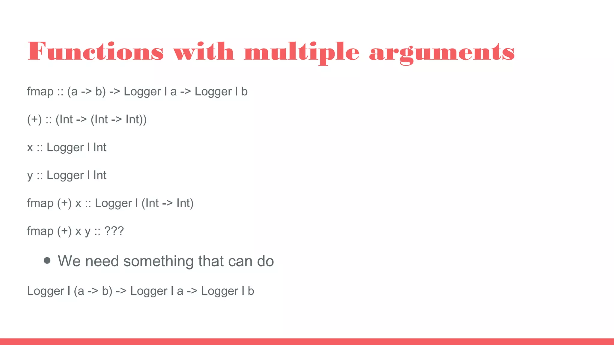 Functions with multiple arguments
fmap :: (a -> b) -> Logger l a -> Logger l b
(+) :: (Int -> (Int -> Int))
x :: Logger l Int
y :: Logger l Int
fmap (+) x :: Logger l (Int -> Int)
fmap (+) x y :: ???
● We need something that can do
Logger l (a -> b) -> Logger l a -> Logger l b
 