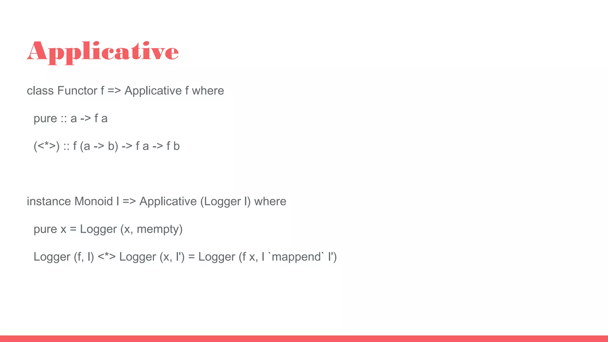 Applicative
class Functor f => Applicative f where
pure :: a -> f a
(<*>) :: f (a -> b) -> f a -> f b
instance Monoid l => Applicative (Logger l) where
pure x = Logger (x, mempty)
Logger (f, l) <*> Logger (x, l') = Logger (f x, l `mappend` l')
 