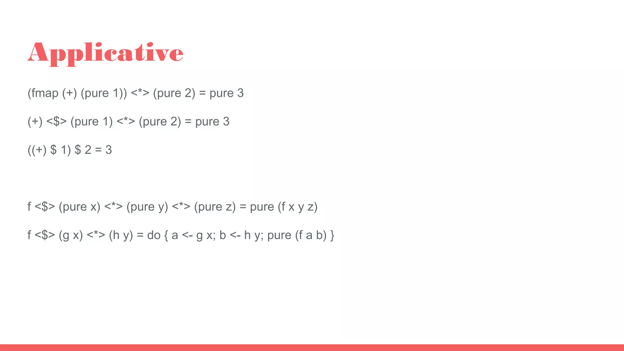 Applicative
(fmap (+) (pure 1)) <*> (pure 2) = pure 3
(+) <$> (pure 1) <*> (pure 2) = pure 3
((+) $ 1) $ 2 = 3
f <$> (pure x) <*> (pure y) <*> (pure z) = pure (f x y z)
f <$> (g x) <*> (h y) = do { a <- g x; b <- h y; pure (f a b) }
 