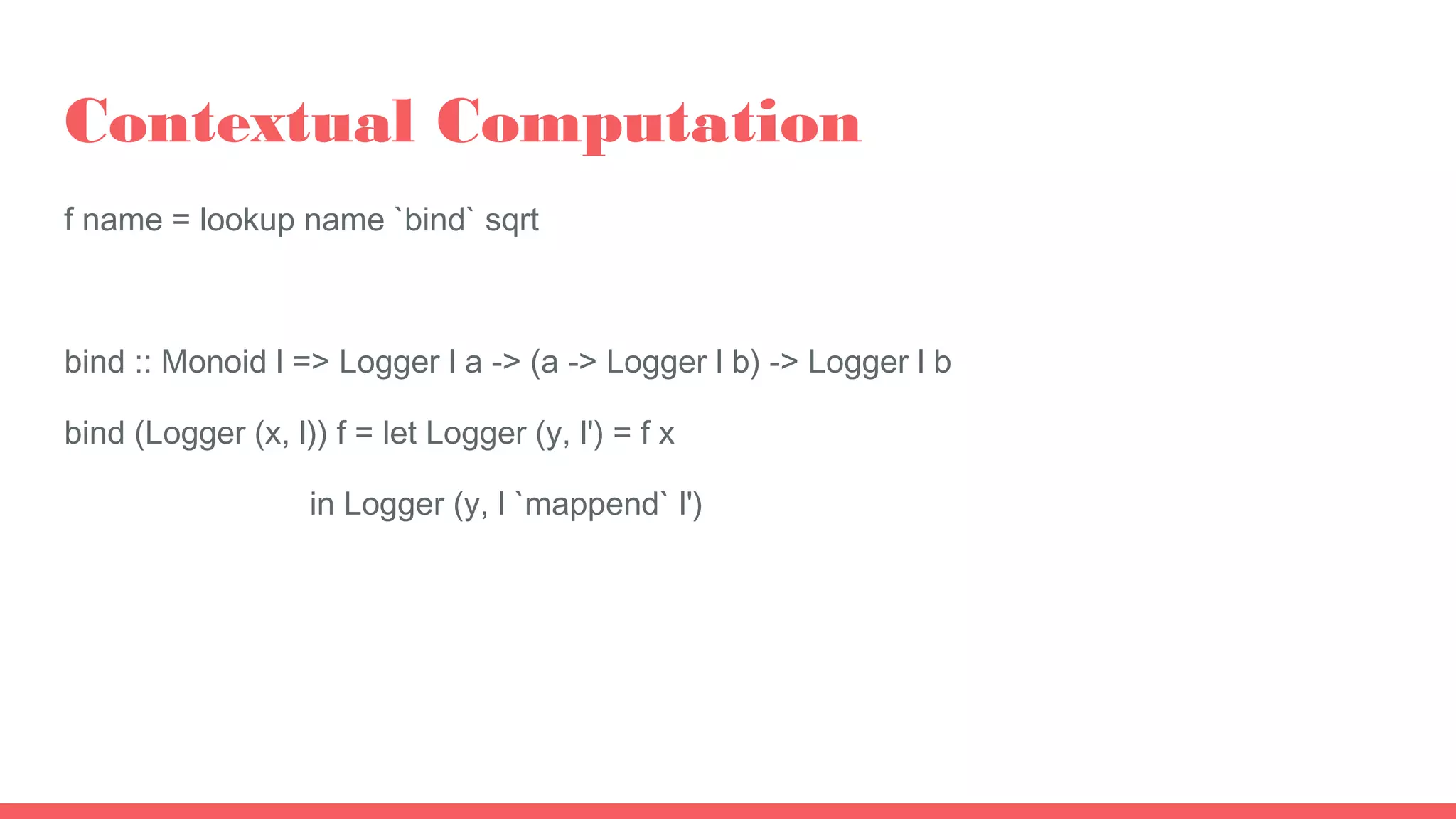 Contextual Computation
f name = lookup name `bind` sqrt
bind :: Monoid l => Logger l a -> (a -> Logger l b) -> Logger l b
bind (Logger (x, l)) f = let Logger (y, l') = f x
in Logger (y, l `mappend` l')
 