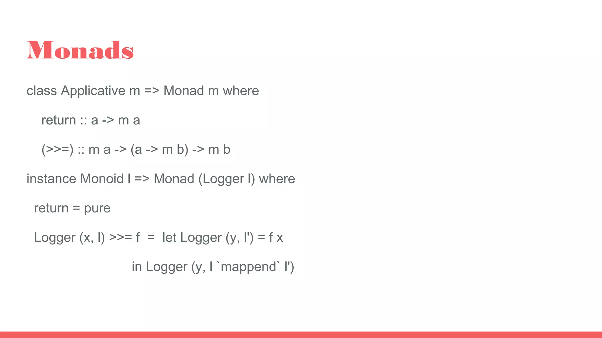 Monads
class Applicative m => Monad m where
return :: a -> m a
(>>=) :: m a -> (a -> m b) -> m b
instance Monoid l => Monad (Logger l) where
return = pure
Logger (x, l) >>= f = let Logger (y, l') = f x
in Logger (y, l `mappend` l')
 