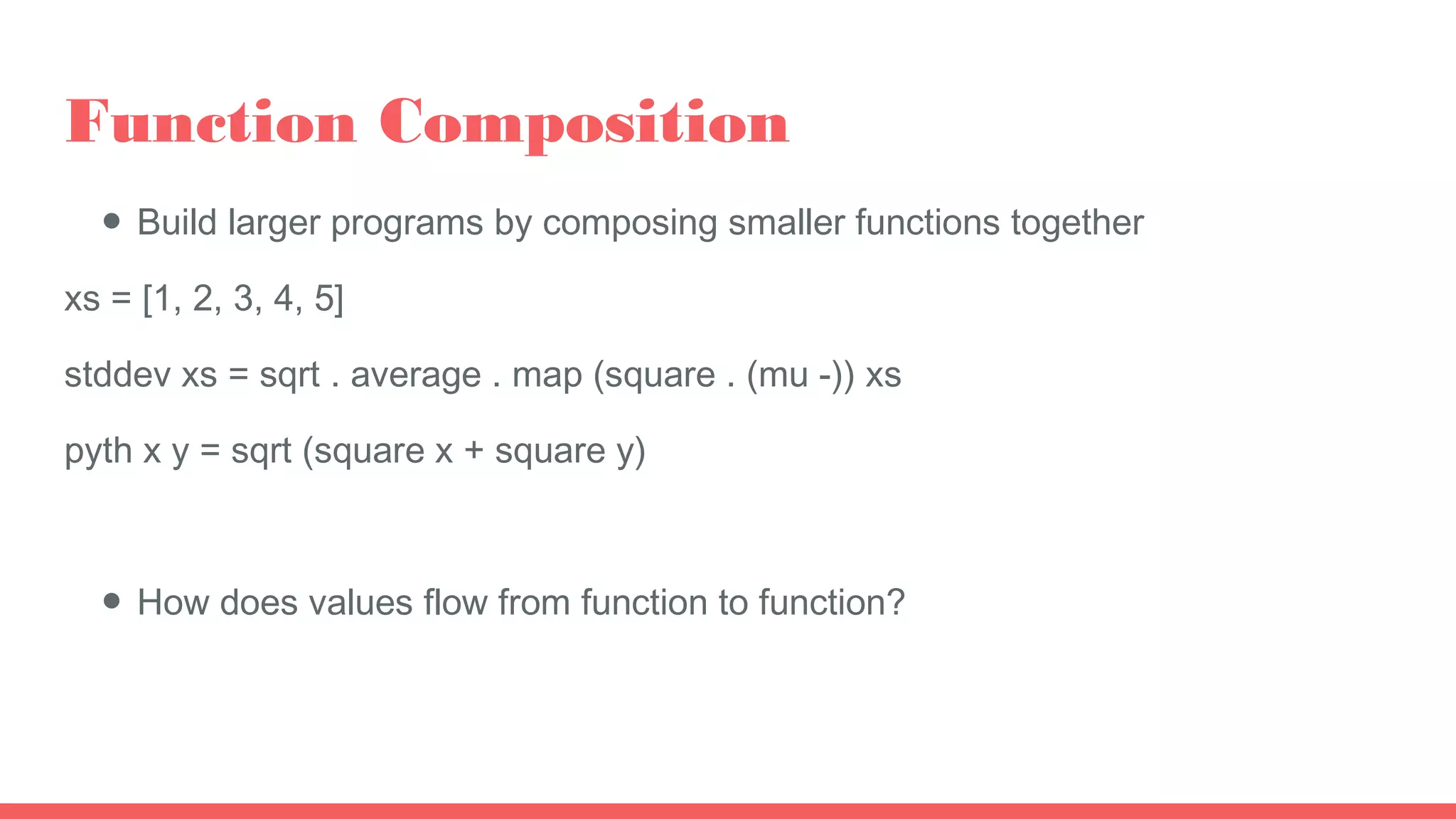 Function Composition
● Build larger programs by composing smaller functions together
xs = [1, 2, 3, 4, 5]
stddev xs = sqrt . average . map (square . (mu -)) xs
pyth x y = sqrt (square x + square y)
● How does values flow from function to function?
 