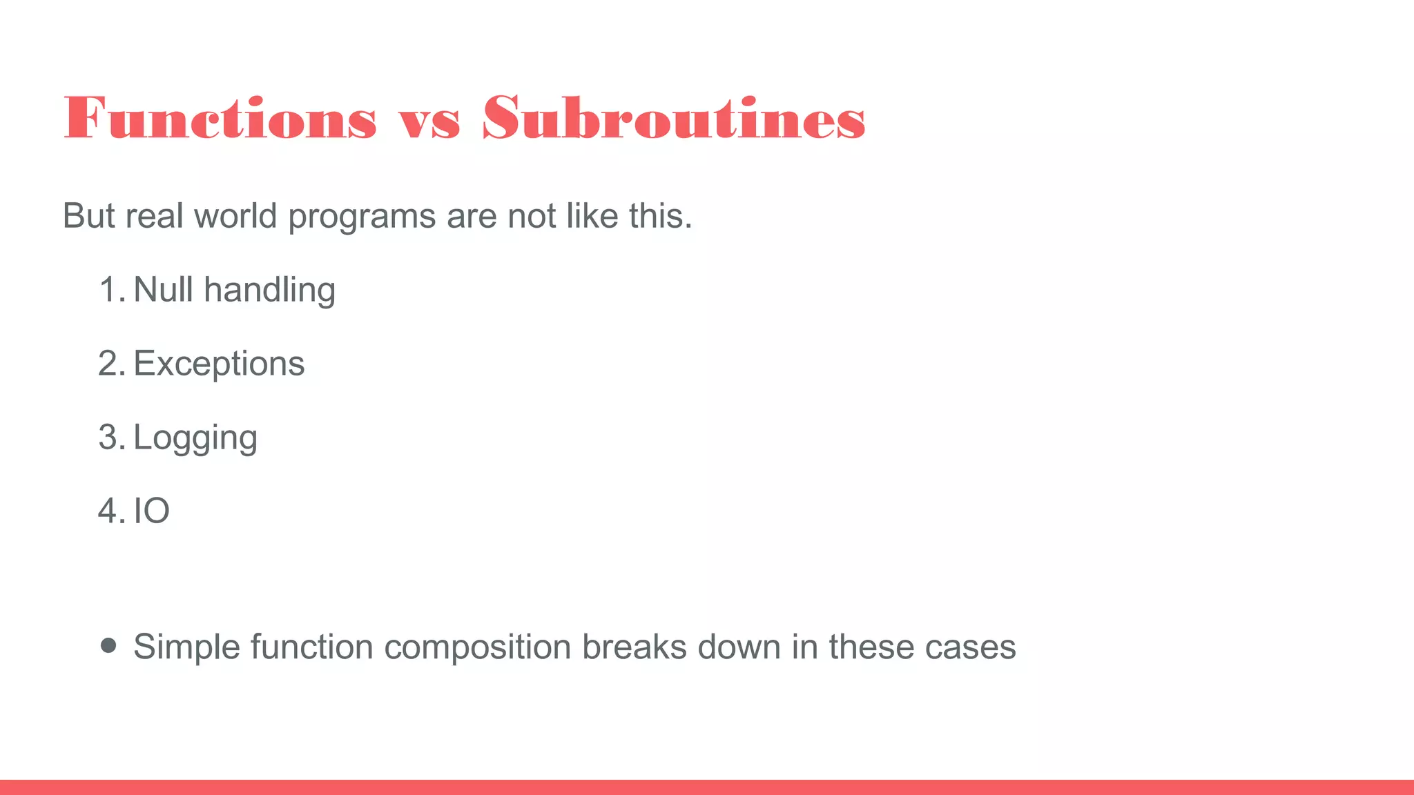 Functions vs Subroutines
But real world programs are not like this.
1. Null handling
2. Exceptions
3. Logging
4. IO
● Simple function composition breaks down in these cases
 