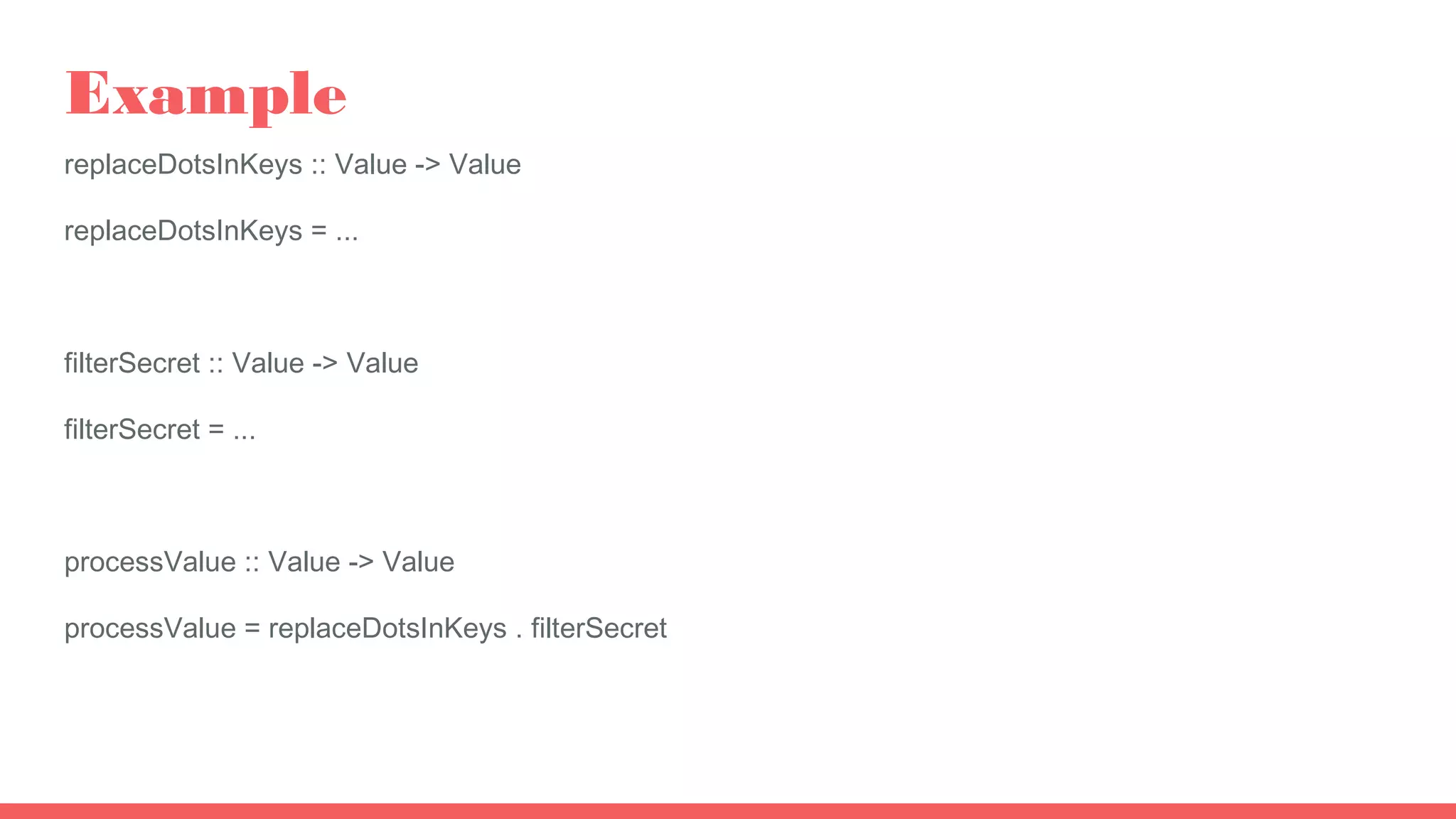 Example
replaceDotsInKeys :: Value -> Value
replaceDotsInKeys = ...
filterSecret :: Value -> Value
filterSecret = ...
processValue :: Value -> Value
processValue = replaceDotsInKeys . filterSecret
 