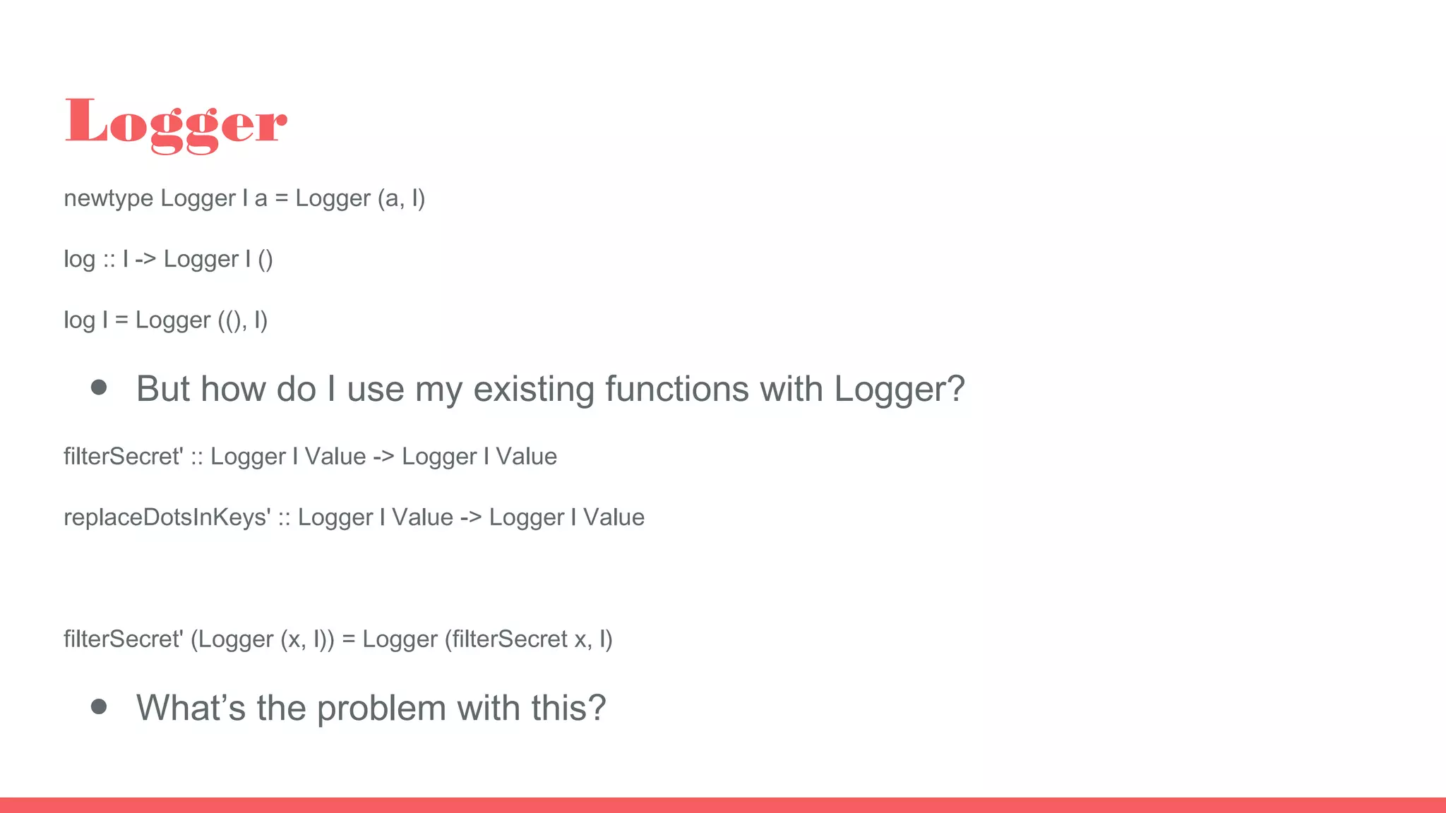 Logger
newtype Logger l a = Logger (a, l)
log :: l -> Logger l ()
log l = Logger ((), l)
● But how do I use my existing functions with Logger?
filterSecret' :: Logger l Value -> Logger l Value
replaceDotsInKeys' :: Logger l Value -> Logger l Value
filterSecret' (Logger (x, l)) = Logger (filterSecret x, l)
● What’s the problem with this?
 