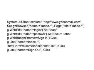 arrSystemUtil.Run"iexplore","http://www.yahoomail.com"Set g=Browser("name:=Yahoo.*").Page("title:=Yahoo.*")g.WebEdit("name:=login").Set "aaa"g.WebEdit("name:=passwd").SetSecure "bbb"g.WebButton("name:=Sign In").Clickg.Link("name:=Inbox.*","html id:=WelcomeInboxFolderLink").Clickg.Link("name:=Sign Out").Click