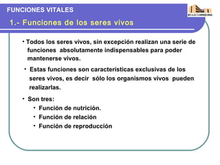 FUNCIONES VITALES

1.- Funciones de los seres vivos

   • Todos los seres vivos, sin excepción realizan una serie de
     funciones absolutamente indispensables para poder
     mantenerse vivos.
    • Estas funciones son características exclusivas de los
      seres vivos, es decir sólo los organismos vivos pueden
      realizarlas.
   • Son tres:
      • Función de nutrición.
      • Función de relación
      • Función de reproducción
 