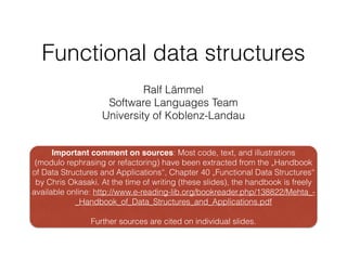 Functional data structures
Ralf Lämmel
Software Languages Team
University of Koblenz-Landau
Important comment on sources: Most code, text, and illustrations
(modulo rephrasing or refactoring) have been extracted from the „Handbook
of Data Structures and Applications“, Chapter 40 „Functional Data Structures“
by Chris Okasaki. At the time of writing (these slides), the handbook is freely
available online: http://www.e-reading-lib.org/bookreader.php/138822/Mehta_-
_Handbook_of_Data_Structures_and_Applications.pdf
!
Further sources are cited on individual slides.
 