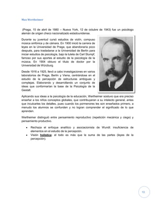 10
Max Wertheimer
(Praga, 15 de abril de 1880 – Nueva York, 12 de octubre de 1943) fue un psicólogo
alemán de origen checo nacionalizado estadounidense.
Durante su juventud cursó estudios de violín, compuso
música sinfónica y de cámara. En 1900 inició la carrera de
leyes en la Universidad de Praga, que abandonaría poco
después, para trasladarse a la Universidad de Berlín para
iniciar estudios de psicología, bajo la tutela de Carl Stumpf,
famoso por sus aportes al estudio de la psicología de la
música. En 1904 obtuvo el título de doctor por la
Universidad de Würzburg.
Desde 1916 a 1925, llevó a cabo investigaciones en varios
laboratorios de Praga, Berlín y Viena, centrándose en el
estudio de la percepción de estructuras ambiguas y
complejas. Elaborando y desarrollando un conjunto de
ideas que conformarían la base de la Psicología de la
Gestalt.
Aplicando sus ideas a la psicología de la educación, Wertheimer sostuvo que era preciso
enseñar a los niños conceptos globales, que contribuyeran a su intelecto general, antes
que inculcarles los detalles, pues cuando los pormenores les son enseñados primero, a
menudo los alumnos se confunden y no logran comprender el significado de lo que
aprenden.
Wertheimer distinguió entre pensamiento reproductivo (repetición mecánica y ciega) y
pensamiento productivo.
Rechaza el enfoque analítico y asociacionista de Wundt: insuficiencia de
elementos en el estudio de la percepción.
Visión holística: el todo es más que la suma de las partes (leyes de la
percepción).
 