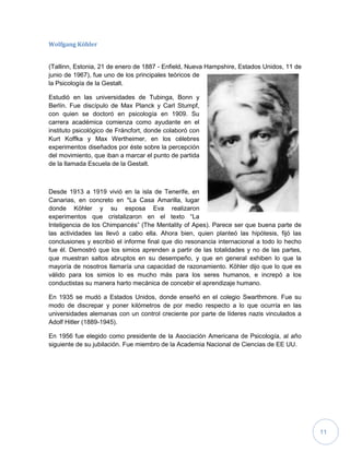 11
Wolfgang Köhler
(Tallinn, Estonia, 21 de enero de 1887 - Enfield, Nueva Hampshire, Estados Unidos, 11 de
junio de 1967), fue uno de los principales teóricos de
la Psicología de la Gestalt.
Estudió en las universidades de Tubinga, Bonn y
Berlín. Fue discípulo de Max Planck y Carl Stumpf,
con quien se doctoró en psicología en 1909. Su
carrera académica comienza como ayudante en el
instituto psicológico de Fráncfort, donde colaboró con
Kurt Koffka y Max Wertheimer, en los célebres
experimentos diseñados por éste sobre la percepción
del movimiento, que iban a marcar el punto de partida
de la llamada Escuela de la Gestalt.
Desde 1913 a 1919 vivió en la isla de Tenerife, en
Canarias, en concreto en *La Casa Amarilla, lugar
donde Köhler y su esposa Eva realizaron
experimentos que cristalizaron en el texto “La
Inteligencia de los Chimpancés” (The Mentality of Apes). Parece ser que buena parte de
las actividades las llevó a cabo ella. Ahora bien, quien planteó las hipótesis, fijó las
conclusiones y escribió el informe final que dio resonancia internacional a todo lo hecho
fue él. Demostró que los simios aprenden a partir de las totalidades y no de las partes,
que muestran saltos abruptos en su desempeño, y que en general exhiben lo que la
mayoría de nosotros llamaría una capacidad de razonamiento. Köhler dijo que lo que es
válido para los simios lo es mucho más para los seres humanos, e increpó a los
conductistas su manera harto mecánica de concebir el aprendizaje humano.
En 1935 se mudó a Estados Unidos, donde enseñó en el colegio Swarthmore. Fue su
modo de discrepar y poner kilómetros de por medio respecto a lo que ocurría en las
universidades alemanas con un control creciente por parte de líderes nazis vinculados a
Adolf Hitler (1889-1945).
En 1956 fue elegido como presidente de la Asociación Americana de Psicología, al año
siguiente de su jubilación. Fue miembro de la Academia Nacional de Ciencias de EE UU.
 
