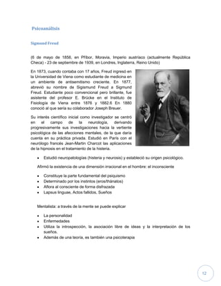 12
Psicoanálisis
Sigmund Freud
(6 de mayo de 1856, en Příbor, Moravia, Imperio austríaco (actualmente República
Checa) - 23 de septiembre de 1939, en Londres, Inglaterra, Reino Unido)
En 1873, cuando contaba con 17 años, Freud ingresó en
la Universidad de Viena como estudiante de medicina en
un ambiente de antisemitismo creciente. En 1877,
abrevió su nombre de Sigismund Freud a Sigmund
Freud. Estudiante poco convencional pero brillante, fue
asistente del profesor E. Brücke en el Instituto de
Fisiología de Viena entre 1876 y 1882.6 En 1880
conoció al que sería su colaborador Joseph Breuer.
Su interés científico inicial como investigador se centró
en el campo de la neurología, derivando
progresivamente sus investigaciones hacia la vertiente
psicológica de las afecciones mentales, de la que daría
cuenta en su práctica privada. Estudió en París con el
neurólogo francés Jean-Martin Charcot las aplicaciones
de la hipnosis en el tratamiento de la histeria.
Estudió neuropatologías (histeria y neurosis) y estableció su origen psicológico.
Afirmó la existencia de una dimensión irracional en el hombre: el inconsciente
Constituye la parte fundamental del psiquismo
Determinado por los instintos (eros/thánatos)
Aflora al consciente de forma disfrazada
Lapsus linguae, Actos fallidos, Sueños
Mentalista: a través de la mente se puede explicar
La personalidad
Enfermedades
Utiliza la introspección, la asociación libre de ideas y la interpretación de los
sueños.
Además de una teoría, es también una psicoterapia
 