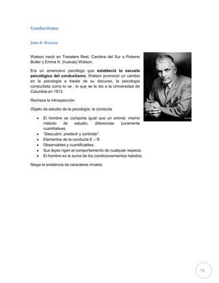 13
Conductismo
John B. Watson
Watson nació en Travelers Rest, Carolina del Sur a Pickens
Butler y Emma K. (huevas) Watson.
Era un americano psicólogo que estableció la escuela
psicológica del conductismo. Watson promovió un cambio
en la psicología a través de su discurso, la psicología
conductista como lo ve , lo que se le dio a la Universidad de
Columbia en 1913.
Rechaza la introspección
Objeto de estudio de la psicología: la conducta
El hombre se comporta igual que un animal, mismo
método de estudio, diferencias puramente
cuantitativas.
“Descubrir, predecir y controlar”.
Elementos de la conducta E – R
Observables y cuantificables.
Sus leyes rigen el comportamiento de cualquier especie.
El hombre es la suma de los condicionamientos habidos.
Niega la existencia de caracteres innatos
 