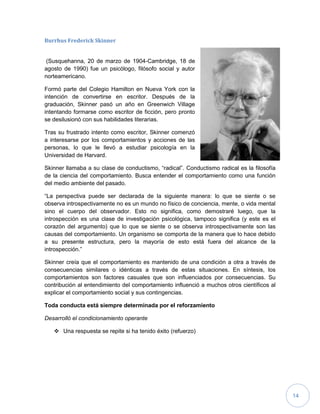 14
Burrhus Frederick Skinner
(Susquehanna, 20 de marzo de 1904-Cambridge, 18 de
agosto de 1990) fue un psicólogo, filósofo social y autor
norteamericano.
Formó parte del Colegio Hamilton en Nueva York con la
intención de convertirse en escritor. Después de la
graduación, Skinner pasó un año en Greenwich Village
intentando formarse como escritor de ficción, pero pronto
se desilusionó con sus habilidades literarias.
Tras su frustrado intento como escritor, Skinner comenzó
a interesarse por los comportamientos y acciones de las
personas, lo que le llevó a estudiar psicología en la
Universidad de Harvard.
Skinner llamaba a su clase de conductismo, “radical”. Conductismo radical es la filosofía
de la ciencia del comportamiento. Busca entender el comportamiento como una función
del medio ambiente del pasado.
“La perspectiva puede ser declarada de la siguiente manera: lo que se siente o se
observa introspectivamente no es un mundo no físico de conciencia, mente, o vida mental
sino el cuerpo del observador. Esto no significa, como demostraré luego, que la
introspección es una clase de investigación psicológica, tampoco significa (y este es el
corazón del argumento) que lo que se siente o se observa introspectivamente son las
causas del comportamiento. Un organismo se comporta de la manera que lo hace debido
a su presente estructura, pero la mayoría de esto está fuera del alcance de la
introspección.”
Skinner creía que el comportamiento es mantenido de una condición a otra a través de
consecuencias similares o idénticas a través de estas situaciones. En síntesis, los
comportamientos son factores casuales que son influenciados por consecuencias. Su
contribución al entendimiento del comportamiento influenció a muchos otros científicos al
explicar el comportamiento social y sus contingencias.
Toda conducta está siempre determinada por el reforzamiento
Desarrolló el condicionamiento operante
 Una respuesta se repite si ha tenido éxito (refuerzo)
 