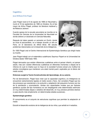 16
Cognitiva
Jean William Fritz Piaget
Jean Piaget nació el 9 de agosto de 1896 en Neuchatel y
murió el 16 de septiembre de 1980 en Ginebra. Es el hijo
mayor de Arthur Piaget, profesor de literatura medieval y
de Rebecca Jackson.
Cuando egresa de la escuela secundaria se inscribe en la
Facultad de Ciencias de la Universidad de Neuchatel en
donde obtiene un doctorado en Ciencias Naturales.
Después de haber pasado un semestre en Zurich, donde
se inicia al psicoanálisis, va a trabajar durante un año en
París, en el laboratorio de Alfred Binet. Allí estudia
problemas relacionados con el desarrollo de la inteligencia.
En 1955 Piaget creó el Centro Internacional de Epistemología Genética que dirigió hasta
su muerte.
Jean Piaget trabajó con el matemático sudafricano Seymour Papert en la Universidad de
Ginebra desde 1959 hasta 1963.
Piaget demuestra que existen diferencias cualitativas entre el pensar infantil y el pensar
adulto, más aún: existen diferencias cualitativas en diferentes momentos o etapas de la
infancia (lo cual no implica que no haya en la sociedad humana actual una multitud de
adultos cronológicos que mantienen una edad mental pueril, explicable por el efecto del
medio social).
Entonces surgió la Teoría Constructivista del Aprendizaje, de su autoría.
Por tal demostración, Piaget hace notar que la capacidad cognitiva y la inteligencia se
encuentran estrechamente ligadas al medio social y físico. Así considera Piaget que los
dos procesos que caracterizan a la evolución y adaptación del psiquismo humano son los
de la asimilación y acomodación. Ambas son capacidades innatas que por factores
genéticos (quizás del tipo homeobox) se van desplegando ante determinados estímulos
en muy determinadas etapas o estadios del desarrollo, en muy precisos períodos etareos
(o para decirlo más simplemente: en determinadas edades sucesivas).
Epistemología genética
El conocimiento es el conjunto de estructuras cognitivas que permiten la adaptación al
medio
Estudió el desarrollo evolutivo de la inteligencia de los niños, que señaló en 4 estadios.
 