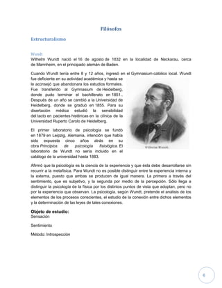 6
Filósofos
Estructuralismo
Wundt
Wilhelm Wundt nació el 16 de agosto de 1832 en la localidad de Neckarau, cerca
de Mannheim, en el principado alemán de Baden.
Cuando Wundt tenía entre 8 y 12 años, ingresó en el Gymnasium católico local. Wundt
fue deficiente en su actividad académica y hasta se
le aconsejó que abandonara los estudios formales.
Fue transferido al Gymnasium de Heidelberg,
donde pudo terminar el bachillerato en 1851..
Después de un año se cambió a la Universidad de
Heidelberg, donde se graduó en 1855. Para su
disertación médica estudió la sensibilidad
del tacto en pacientes histéricas en la clínica de la
Universidad Ruperto Carolo de Heidelberg.
El primer laboratorio de psicología se fundó
en 1879 en Leipzig, Alemania, intención que había
sido expuesta cinco años atrás en su
obra Principios de psicología fisiológica. El
laboratorio de Wundt no sería incluido en el
catálogo de la universidad hasta 1883.
Afirmó que la psicología es la ciencia de la experiencia y que ésta debe desarrollarse sin
recurrir a la metafísica. Para Wundt no es posible distinguir entre la experiencia interna y
la externa, puesto que ambas se producen de igual manera. La primera a través del
sentimiento, que es subjetivo, y la segunda por medio de la percepción. Sólo llega a
distinguir la psicología de la física por los distintos puntos de vista que adoptan, pero no
por la experiencia que observan. La psicología, según Wundt, pretende el análisis de los
elementos de los procesos conscientes, el estudio de la conexión entre dichos elementos
y la determinación de las leyes de tales conexiones.
Objeto de estudio:
Sensación
Sentimiento
Método: Introspección
 