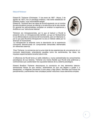 7
Edward Tichener
Edward B. Titchener (Chichester, 11 de enero de 1867 - Ithaca, 3 de
agosto de 1927), fue un psicólogo británico, más tarde establecido en
Estados Unidos, cuya nacionalidad adoptó.
Edward B. Titchener llevo las ideas de Wundt siguiendo con el nombre
de estructuralismo porque se referían a la estructura de la vida mental.
En general los estructuralistas confiaban en analizar la experiencia y
dividirla en sus “estructuras básicas”
Titchener era introspeccionista, por lo que al traducir a Wundt lo
presentó como un introspeccionista también, ya que en Norteamérica
no se diferenciaba la conciencia del inconsciente, pero en Alemania sí,
por lo que para Wundt la introspección no era un método válido por no
alcanzar al inconsciente.
La introspección la entiende como la descripción de la experiencia
consciente desmenuzada en componentes sensoriales elementales
sin referentes externos.
Para Titchener, la conciencia era la suma total de las experiencias de una persona en un
momento determinado, entendiendo aquellas como los sentimientos, las ideas, los
impulsos experimentados durante toda la vida.
A diferencia de Wundt tenía un estilo didáctico y nunca sobrestimaba los conocimientos
psicológicos de sus lectores. Titchener era menos flexible que Wundt ante polémicas y
controversias que cuestionaban los supuestos básicos de su sistema psicológico.
Edward Bradford Titchener descompuso la conciencia en tres elementos básicos:
sensaciones físicas (lo que vemos), sentimientos (lo que nos llegara a gustar o a
desagradar), e imágenes (recuerdos a corto plazo y lago plazo). Afirmaba que incluso los
pensamientos y sentimientos más complejos podían reducirse a esos elementos simples.
 