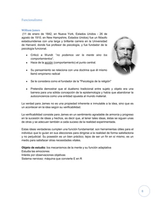 8
Funcionalismo
William James
(11 de enero de 1842, en Nueva York, Estados Unidos - 26 de
agosto de 1910, en New Hampshire, Estados Unidos) fue un filósofo
estadounidense con una larga y brillante carrera en la Universidad
de Harvard, donde fue profesor de psicología, y fue fundador de la
psicología funcional.
Criticó a Wundt: “no podemos ver la mente sino los
comportamientos”.
Hace de la acción (comportamiento) el punto central.
Su pensamiento se relaciona con una doctrina que él mismo
llamó empirismo radical
Se le considera como el fundador de la "Psicología de la religión"
Pretendía demostrar que el dualismo tradicional entre sujeto y objeto era una
barrera para una sólida concepción de la epistemología y había que abandonar la
autoconciencia como una entidad opuesta al mundo material.
La verdad para James no es una propiedad inherente e inmutable a la idea, sino que es
un acontecer en la idea según su verificabilidad.
La verificabilidad consiste para James en un sentimiento agradable de armonía y progreso
en la sucesión de ideas y hechos, es decir que, al tener tales ideas, éstas se siguen unas
de otras y se adecuan también a cada suceso de la realidad experimentada.
Estas ideas verdaderas cumplen una función fundamental: son herramientas útiles para el
individuo que lo guían en sus elecciones para dirigirse a la realidad de forma satisfactoria
y no perjudicial. Su posesión es un bien práctico; lejos de ser un fin en sí mismo, es un
medio para satisfacer otras necesidades vitales.
Objeto de estudio: los mecanismos de la mente y su función adaptativa
Estudia las emociones
Interés por observaciones objetivas
Sistema nervioso: máquina que convierte E en R
 