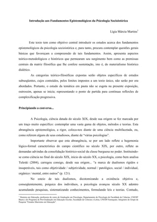 Introdução aos Fundamentos Epistemológicos da Psicologia Socioistórica
Lígia Márcia Martins1
Este texto tem como objetivo central introduzir os estudos acerca dos fundamentos
epistemológicos da psicologia socioistórica e, para tanto, procura contemplar questões gerais
básicas que favoreçam a compreensão de tais fundamentos. Assim, apresenta aspectos
teórico-metodológicos e históricos que permearam seu surgimento bem como as premissas
centrais da matriz filosófica que lhe confere sustentação, isto é, do materialismo histórico
dialético.
As categorias teórico-filosóficas expostas serão objetos específicos de estudos
subseqüentes, cujos conteúdos, pelos limites impostos a um texto único, não serão por ora
abordados. Portanto, o estudo da temática em pauta não se esgota na presente exposição,
outrossim, apenas se inicia; representando o ponto de partida para contínuas reflexões de
complexificação progressiva.
Principiando a conversa...
A Psicologia, ciência datada do século XIX, desde sua origem se fez marcada por
um traço muito específico: contemplar uma vasta gama de objetos, métodos e teorias. Esta
abrangência epistemológica, a rigor, coloca-nos diante de uma ciência multifacetada, ou,
como referem alguns de seus estudiosos, diante de “várias psicologias”.
Importante observar que esta abrangência, se por um lado reflete a hegemonia
lógico-formal característica do campo científico no século XIX, por outro, reflete as
demandas advindas da consolidação histórico-social da classe burguesa no poder. Instituindo-
se como ciência no final do século XIX, início do século XX, a psicologia, como bem analisa
Tuleski (2004), carregou consigo, desde sua origem... “a marca de dualismos rígidos e
insuperáveis, tais como objetividade / subjetividade, normal / patológico, social / individual,
orgânico / mental, entre outros” (p. 121).
No esteio de tais dualismos, dicotomizando a existência objetiva e,
conseqüentemente, psíquica dos indivíduos, a psicologia avançou século XX adentro
acumulando pesquisas, sistematizando conhecimentos, formulando leis e teorias. Contudo,
1
Doutora em Educação, professora do curso de Graduação em Psicologia, Departamento de Psicologia da Faculdade de Ciências, UNESP/
Bauru e do Programa de Pós-Graduação em Educação Escolar, Faculdade de Ciências e Letras, UNESP/Araraquara. Integrante do Grupo de
Pesquisa “Estudos Marxistas em Educação”.
 