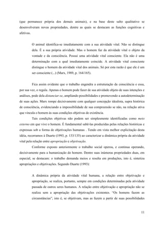 11
(que permanece própria dos demais animais), e na base deste salto qualitativo se
desenvolveram novas propriedades, dentre as quais se destacam as funções cognitivas e
afetivas.
O animal identifica-se imediatamente com a sua atividade vital. Não se distingue
dela. É a sua própria atividade. Mas o homem faz da atividade vital o objeto da
vontade e da consciência. Possui uma atividade vital consciente. Ela não é uma
determinação com a qual imediatamente coincide. A atividade vital consciente
distingue o homem da atividade vital dos animais. Só por esta razão é que ele é um
ser consciente (...) (Marx, 1989, p. 164/165).
Fica assim evidente que o trabalho engendra a estruturação da consciência e essa,
por sua vez, o regula. Apenas o homem pode fazer de sua atividade objeto de suas intenções e
análises, pode dela distanciar-se, ampliando possibilidades e promovendo a autodeterminação
de suas ações. Marx rompe decisivamente com qualquer concepção idealista, supra histórica
de consciência, evidenciando a impossibilidade de sua compreensão se não, na relação ativa
que vincula o homem às suas condições objetivas de existência.
Tais condições objetivas não podem ser simplesmente identificadas como meio
externo em que vive o homem. É fundamental sabê-las produzidas pelas relações históricas e
expressas sob a forma de objetivações humanas . Tendo em vista melhor explicitação desta
idéia, recorramos à Duarte (1993, p. 133/135) ao caracterizar a dinâmica própria da atividade
vital pela relação entre apropriação e objetivação.
Conforme exposto anteriormente o trabalho social operou, e continua operando,
decisivamente para a humanização do homem. Dentre suas inúmeras propriedades duas, em
especial, se destacam: o trabalho demanda meios e resulta em produções, isto é, sintetiza
apropriações e objetivações. Segundo Duarte (1993):
A dinâmica própria da atividade vital humana, a relação entre objetivação e
apropriação, se realiza, portanto, sempre em condições determinadas pela atividade
passada de outros seres humanos. A relação entre objetivação e apropriação não se
realiza sem a apropriação das objetivações existentes. “Os homens fazem as
circunstâncias”, isto é, se objetivam, mas as fazem a partir de suas possibilidades
 