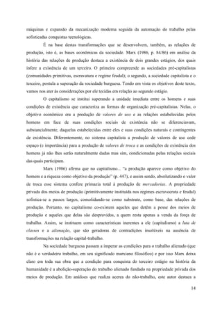 14
máquinas e expansão da mecanização moderna seguida da automação do trabalho pelas
sofisticadas conquistas tecnológicas.
É na base destas transformações que se desenvolvem, também, as relações de
produção, isto é, as bases econômicas da sociedade. Marx (1986, p. 84/86) em análise da
história das relações de produção destaca a existência de dois grandes estágios, dos quais
infere a existência de um terceiro. O primeiro compreende as sociedades pré-capitalistas
(comunidades primitivas, escravatura e regime feudal); o segundo, a sociedade capitalista e o
terceiro, postula a superação da sociedade burguesa. Tendo em vista os objetivos deste texto,
vamos nos ater às considerações por ele tecidas em relação ao segundo estágio.
O capitalismo se institui superando a unidade imediata entre os homens e suas
condições de existência que caracteriza as formas de organização pré-capitalistas. Nelas, o
objetivo econômico era a produção de valores de uso e as relações estabelecidas pelos
homens em face de suas condições sociais de existência não se diferenciavam,
substancialmente, daquelas estabelecidas entre eles e suas condições naturais e contingentes
de existência. Diferentemente, no sistema capitalista a produção de valores de uso cede
espaço (e importância) para a produção de valores de troca e as condições de existência dos
homens já não lhes serão naturalmente dadas mas sim, condicionadas pelas relações sociais
das quais participam.
Marx (1986) afirma que no capitalismo... “a produção aparece como objetivo do
homem e a riqueza como objetivo da produção” (p. 447), e assim sendo, absolutizando o valor
de troca esse sistema confere primazia total à produção de mercadorias. A propriedade
privada dos meios de produção (primitivamente instituída nos regimes escravocrata e feudal)
sofistica-se a passos largos, consolidando-se como substrato, como base, das relações de
produção. Portanto, no capitalismo co-existem aqueles que detêm a posse dos meios de
produção e aqueles que delas são desprovidos, a quem resta apenas a venda da força de
trabalho. Assim, se instituem como características inerentes a ele (capitalismo) a luta de
classes e a alienação, que são geradoras de contradições insolúveis na ausência de
transformações na relação capital-trabalho.
Na sociedade burguesa passam a imperar as condições para o trabalho alienado (que
não é o verdadeiro trabalho, em seu significado marxiano filosófico) e por isso Marx deixa
claro em toda sua obra que a condição para conquista do terceiro estágio na história da
humanidade é a abolição-superação do trabalho alienado fundado na propriedade privada dos
meios de produção. Em análises que realiza acerca do não-trabalho, este autor destaca a
 