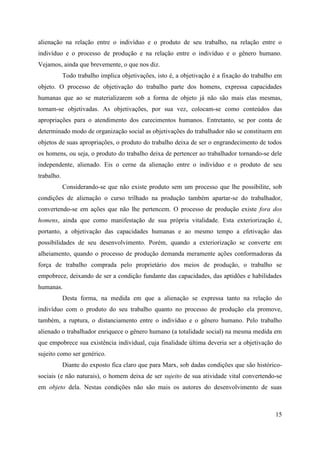 15
alienação na relação entre o indivíduo e o produto de seu trabalho, na relação entre o
indivíduo e o processo de produção e na relação entre o indivíduo e o gênero humano.
Vejamos, ainda que brevemente, o que nos diz.
Todo trabalho implica objetivações, isto é, a objetivação é a fixação do trabalho em
objeto. O processo de objetivação do trabalho parte dos homens, expressa capacidades
humanas que ao se materializarem sob a forma de objeto já não são mais elas mesmas,
tornam-se objetivadas. As objetivações, por sua vez, colocam-se como conteúdos das
apropriações para o atendimento dos carecimentos humanos. Entretanto, se por conta de
determinado modo de organização social as objetivações do trabalhador não se constituem em
objetos de suas apropriações, o produto do trabalho deixa de ser o engrandecimento de todos
os homens, ou seja, o produto do trabalho deixa de pertencer ao trabalhador tornando-se dele
independente, alienado. Eis o cerne da alienação entre o indivíduo e o produto de seu
trabalho.
Considerando-se que não existe produto sem um processo que lhe possibilite, sob
condições de alienação o curso trilhado na produção também apartar-se do trabalhador,
convertendo-se em ações que não lhe pertencem. O processo de produção existe fora dos
homens, ainda que como manifestação de sua própria vitalidade. Esta exteriorização é,
portanto, a objetivação das capacidades humanas e ao mesmo tempo a efetivação das
possibilidades de seu desenvolvimento. Porém, quando a exteriorização se converte em
alheiamento, quando o processo de produção demanda meramente ações conformadoras da
força de trabalho comprada pelo proprietário dos meios de produção, o trabalho se
empobrece, deixando de ser a condição fundante das capacidades, das aptidões e habilidades
humanas.
Desta forma, na medida em que a alienação se expressa tanto na relação do
indivíduo com o produto do seu trabalho quanto no processo de produção ela promove,
também, a ruptura, o distanciamento entre o indivíduo e o gênero humano. Pelo trabalho
alienado o trabalhador enriquece o gênero humano (a totalidade social) na mesma medida em
que empobrece sua existência individual, cuja finalidade última deveria ser a objetivação do
sujeito como ser genérico.
Diante do exposto fica claro que para Marx, sob dadas condições que são histórico-
sociais (e não naturais), o homem deixa de ser sujeito de sua atividade vital convertendo-se
em objeto dela. Nestas condições não são mais os autores do desenvolvimento de suas
 