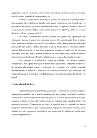 16
capacidades e de seu crescimento como pessoas, convertendo-se em mercadorias de um tipo
especial, aptas à produção de outras mercadorias.
Portanto, o esvaziamento da existência humana em condições de alienação abarca
tanto sua expressão no âmbito do trabalho social quanto no âmbito da vida pessoal, uma vez
que a ordem das relações políticas e econômicas subordina a si o próprio desenvolvimento da
consciência dos homens. Enfim, como afirma Lucien Sève (1979, p. 279), a economia
doméstica reflete a economia política!
Em suma, o materialismo histórico postula que apenas pela apropriação das
objetivações humano genéricas foi e continua a ser possível a transformação do ser orgânico,
do ser meramente biológico, em ser social, devendo-se a Marx e Engels a originalidade desse
pressuposto; para quem o trabalho representa a gênese do ser social, o fenômeno central e
decisivo da humanização. Na base deste pressuposto anunciam o trabalho em sua dimensão
ontológica, meio pelo qual o homem estabelece um intercâmbio com a natureza definido
intencionalmente, fundamento do salto qualitativo que se processa do animal ao homem.
Este processo de transformação resulta da atividade vital humana, condição
imprescindível para a plena realização da humanização dos homens. Entretanto, a efetivação
da atividade objetivadora, social e consciente só é possível pelo trabalho realizado
ontologicamente, a demandar a superação das relações determinadas pela alienação, cujo
fundamento reside na propriedade privada dos meios de produção, no sistema do dinheiro - no
capital.
2 Materialismo Dialético ...
Conforme afirmamos anteriormente, denomina-se materialismo histórico dialético à
epistemologia marxiana. Até o presente, dedicamo-nos aos preceitos centrais que constituem
o materialismo histórico, procurando explicitar quais são os fatores que convertem as relações
sociais de produção em bases das relações sociais e a realidade numa totalidade objetiva em
contínuo movimento. É exatamente na busca de decodificação da realidade no trânsito
metabólico homem-natureza que a lógica dialética desponta no pensamento marxiano como
método, ou, como instrumento gnosiológico para a apreensão do real em sua historicidade.
Segundo Kopnin (1978)
 