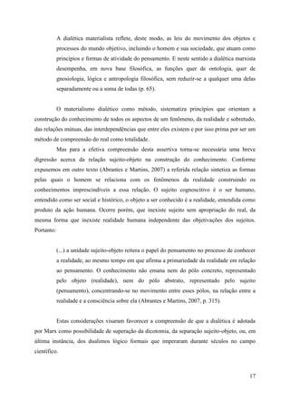 17
A dialética materialista reflete, deste modo, as leis do movimento dos objetos e
processos do mundo objetivo, incluindo o homem e sua sociedade, que atuam como
princípios e formas de atividade do pensamento. E neste sentido a dialética marxista
desempenha, em nova base filosófica, as funções quer de ontologia, quer de
gnosiologia, lógica e antropologia filosófica, sem reduzir-se a qualquer uma delas
separadamente ou a soma de todas (p. 65).
O materialismo dialético como método, sistematiza princípios que orientam a
construção do conhecimento de todos os aspectos de um fenômeno, da realidade e sobretudo,
das relações mútuas, das interdependências que entre eles existem e por isso prima por ser um
método de compreensão do real como totalidade.
Mas para a efetiva compreensão desta assertiva torna-se necessária uma breve
digressão acerca da relação sujeito-objeto na construção do conhecimento. Conforme
expusemos em outro texto (Abrantes e Martins, 2007) a referida relação sintetiza as formas
pelas quais o homem se relaciona com os fenômenos da realidade construindo os
conhecimentos imprescindíveis a essa relação. O sujeito cognoscitivo é o ser humano,
entendido como ser social e histórico, o objeto a ser conhecido é a realidade, entendida como
produto da ação humana. Ocorre porém, que inexiste sujeito sem apropriação do real, da
mesma forma que inexiste realidade humana independente das objetivações dos sujeitos.
Portanto:
(...) a unidade sujeito-objeto reitera o papel do pensamento no processo de conhecer
a realidade, ao mesmo tempo em que afirma a primariedade da realidade em relação
ao pensamento. O conhecimento não emana nem do pólo concreto, representado
pelo objeto (realidade), nem do pólo abstrato, representado pelo sujeito
(pensamento), concentrando-se no movimento entre esses pólos, na relação entre a
realidade e a consciência sobre ela (Abrantes e Martins, 2007, p. 315).
Estas considerações visaram favorecer a compreensão de que a dialética é adotada
por Marx como possibilidade de superação da dicotomia, da separação sujeito-objeto, ou, em
última instância, dos dualimos lógico formais que imperaram durante séculos no campo
científico.
 