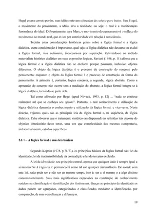 19
Hegel estava correto porém, suas idéias estavam colocadas de cabeça para baixo. Para Hegel,
o movimento do pensamento, a Idéia, cria a realidade, ou seja: o real é a manifestação
fenomênica do ideal. Diferentemente para Marx, o movimento do pensamento é o reflexo do
movimento do mundo real, que existe por anterioridade em relação à consciência.
Tecidas estas considerações históricas gerais sobre a lógica formal e a lógica
dialética, outra consideração é importante, qual seja: a lógica dialética não descarta ou exclui
a lógica formal, mas outrossim, incorpora-na por superação. Referindo-se ao método
materialista histórico dialético em suas expressões lógicas, Saviani (1986, p. 11) afirma que a
lógica formal e a lógica dialética não se excluem porque possuem, inclusive, objetos
diferentes. O objeto da lógica dialética é o processo de construção do concreto pelo
pensamento, enquanto o objeto da lógica formal é o processo de construção da forma do
pensamento. A primeira é, portanto, lógica concreta, a segunda, lógica abstrata. Como a
apreensão do concreto não ocorre sem a mediação do abstrato, a lógica formal integra-se à
lógica dialética, tornando-se parte dela.
Tal como afirmado por Hegel (apud Novack, 1993, p. 12) ... “nada se conhece
realmente até que se conheça seu oposto”. Portanto, o real conhecimento e utilização da
lógica dialética demanda o conhecimento e utilização da lógica formal e vice-versa. Nesta
direção, vejamos quais são as principais leis da lógica formal e, na seqüência, da lógica
dialética. Cabe observar que o tratamento sintético ora dispensado às referidas leis decorre do
objetivo introdutório deste texto, uma vez que complexidade das mesmas comportaria,
indiscutivelmente, estudos específicos.
2.1.1 – A lógica formal e suas leis básicas
Segundo Kopnin (1978, p.71/73), os princípios básicos da lógica formal são: lei da
identidade; lei da inadmissibilidade da contradição e lei do terceiro excluído.
A lei da identidade, seu princípio central, aponta que qualquer dado é sempre igual a
si mesmo. Se A é igual a A, permanecerá como tal sob qualquer circunstância. De acordo com
esta lei, nada pode ser e não ser ao mesmo tempo, isto é, ser a si mesmo e a algo distinto
concomitantemente. Suas mais significativas expressões na construção do conhecimento
residem na classificação e identificação dos fenômenos. Graças ao princípio da identidade os
dados podem ser agrupados, categorizados e classificados mediante a identificação, por
comparação, de suas semelhanças e diferenças.
 
