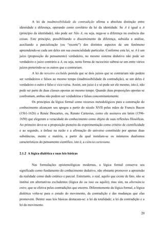 20
A lei da inadmissibilidade da contradição afirma a absoluta distinção entre
identidade e diferença, operando como corolário da lei da identidade. Se A é igual a A
(princípio da identidade), não pode ser Não A, ou seja, nega-se a diferença na essência das
coisas. Este princípio, possibilitando o discernimento da diferença, subsidia a análise,
auxiliando a parcialização (ou “recorte”) dos distintos aspectos de um fenômeno
apreendendo-se cada um deles em sua essencialidade particular. Conforme esta lei, se A é um
juízo (proposição do pensamento) verdadeiro, no mesmo sistema dedutivo não pode ser
verdadeiro o juízo contrário a A, ou seja, nesta forma de raciocínio subtrai-se um entre vários
juízos preterindo-se os outros que o contrariam.
A lei do terceiro excluído postula que se dois juízos que se contrariam não podem
ser verdadeiros e falsos ao mesmo tempo (inadmissibilidade da contradição), se um deles é
verdadeiro o outro é falso e vice-versa. Assim, um juízo é e só pode ser ele mesmo, isto é, não
pode ser parte de duas classes opostas ao mesmo tempo. Quando duas proposições opostas se
confrontam, ambas não podem ser verdadeiras e falsas concomitantemente.
Os princípios da lógica formal como recursos metodológicos para a construção do
conhecimento alcançam seu apogeu a partir do século XVII pelas mãos de Francis Bacon
(1561-1626) e Renée Descartes, ou, Renato Cartesius, como ele assinava em latim (1596-
1650) que elegeram a veracidade do conhecimento como objeto de suas reflexões filosóficas.
Ao primeiro deve-se a proposição pioneira da experimentação como critério de cientificidade
e ao segundo, a ênfase na razão e a afirmação do universo constituído por apenas duas
substâncias, mente e matéria, a partir da qual instalam-se os inúmeros dualismos
característicos do pensamento científico, isto é, a ciência cartesiana.
2.1.2 A lógica dialética e suas leis básicas
Nas formulações epistemológicas modernas, a lógica formal conserva seu
significado como fundamento do conhecimento dedutivo, não obstante promover a apreensão
da realidade como dado estático e parcial. Entretanto, o real, aquilo que existe de fato, não se
institui em alternativas excludentes (lógica do ou isso ou aquilo), mas sim, na alternância
entre, que se efetiva pelas contradições que encerra. Diferentemente da lógica formal, a lógica
dialética volta-se para o estudo do movimento, da contradição e das mudanças que elas
promovem. Dentre suas leis básicas destacam-se: a lei da totalidade; a lei da contradição e a
lei do movimento.
 