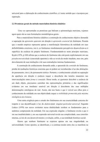 22
universal para a elaboração do conhecimento científico, e é neste sentido que a incorpora por
superação.
2.2 Premissas gerais do método materialista histórico dialético
Uma vez apresentadas as premissas que balizam a epistemologia marxiana, vejamos
agora quais são as suas formulações metodológicas gerais.
Para o materialismo histórico dialético a construção do conhecimento objetivo demanda
a superação da apreensão aparente em direção à apreensão essencial do fenômeno. Postula
que o mundo empírico representa apenas a manifestação fenomênica da realidade em suas
definibilidades exteriores, isto é, os fenômenos imediatamente perceptíveis desenvolvem-se à
superfície da essência do próprio fenômeno. Fundamentando-se neste princípio marxiano,
Kosik (1976, p.168) afirma que a essência do fenômeno não está posta explicitamente em sua
pseudoconcreticidade (concretude aparente) e não se revela de modo imediato, mas sim, pelo
desvelamento de suas mediações e de suas contradições internas fundamentais.
A construção do conhecimento demanda então, a apreensão do conteúdo do fenômeno,
prenhe de mediações históricas concretas que só podem ser reconhecidas à luz das abstrações
do pensamento, isto é, do pensamento teórico. Portanto, o conhecimento calcado na superação
da aparência em direção à essência requer a descoberta das tensões imanentes nas
intervinculações entre forma e conteúdo. Desse modo, se queremos descobrir a essência de
um dado objeto, precisamos caminhar das representações primárias e das significações
evidentes em sua imediatez sensível em direção à descoberta das suas múltiplas
determinações ontológicas do real. Assim, não nos basta o que é visível aos olhos pois o
conhecimento da realidade em sua objetividade requer a visibilidade promovida pela máxima
inteligência dos homens.
Uma outra exigência para o estudo dos fenômenos em sua essencialidade concreta diz
respeito à sua decodificação à luz da dialeticidade singular-particular-universal. Segundo
Lukács (1970) nos nexos existentes nessa dialeticidade residem os fundamentos para a
autêntica compreensão da realidade. Em sua expressão singular, o fenômeno revela o que é
em sua imediaticidade e, em sua expressão universal revela sua complexidade, suas conexões
internas, as leis de seu desenvolvimento e evolução, enfim, a sua totalidade histórico-social.
Ocorre que nenhum fenômeno se expressa apenas em sua singularidade ou
universalidade. Como opostos, se identificam, e a contínua tensão entre eles se manifesta na
 
