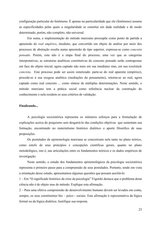 23
configuração particular do fenômeno. É apenas na particularidade que ele (fenômeno) assume
as especificidades pelas quais a singularidade se constitui em dada realidade e de modo
determinado, porém, não completo, não universal.
Em suma, a implementação do método marxiano pressupõe como ponto de partida a
apreensão do real empírico, imediato, que convertido em objeto de análise por meio dos
processos de abstração resulta numa apreensão de tipo superior, expressa-se como concreto
pensado. Porém, esta não é a etapa final do processo, uma vez que as categorias
interpretativas, as estruturas analíticas constitutivas do concreto pensado serão contrapostas
em face do objeto inicial, agora captado não mais em sua imediatez mas, em sua totalidade
concreta. Este processo pode ser assim sintetizado: parte-se do real aparente (empírico),
procede-se à sua exegese analítica (mediações do pensamento), retorna-se ao real, agora
captado como real concreto ... como síntese de múltiplas determinações. Neste sentido, o
método marxiano tem a prática social como referência nuclear da construção do
conhecimento e nela residem os seus critérios de validação.
Finalizando...
A psicologia socioistórica representa os inúmeros esforços para a formulação de
explicações acerca do psiquismo sem desgarrá-lo das condições objetivas que sustentam sua
formação, encontrando no materialismo histórico dialético o aporte filosófico de suas
proposições.
Os postulados da epistemologia marxiana se concretizam nela tanto no plano teórico,
como estofo de seus princípios e concepções científicas gerais, quanto no plano
metodológico, isto é, nas articulações entre os fundamentos teóricos e os dados empíricos de
investigação.
Neste sentido, o estudo dos fundamentos epistemológicos da psicologia socioistórica
representa o primeiro passo para a compreensão de seus postulados. Portanto, tendo em vista
a orientação desse estudo, apresentamos algumas questões que possam auxiliá-lo:
1 – Em “O significado histórico da crise da psicologia” Vigotski destaca que o problema desta
ciência não é de objeto mas de método. Explique esta afirmação.
2 – Para uma efetiva compreensão do desenvolvimento humano devem ser levados em conta,
sempre, os seus constituintes bio – psico - sociais. Esta afirmação é representativa da lógica
formal ou da lógica dialética. Justifique sua resposta.
 