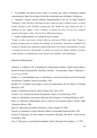 24
3 – Na realidade, uma pessoa nunca é igual a si mesma, pois, todos os fenômenos mudam
constantemente. Quais leis da lógica formal são contrariadas nesta afirmação. Explique-as.
4 - Interprete o poema musical indicado fundamentando-se nas leis da lógica dialética:
“Debulhar o trigo. Recolher cada bago do trigo. Forjar do trigo o milagre do pão e se fartar
de pão. Decepar a cana. Recolher a garapa da cana. Roubar da cana a doçura do mel, se
lambuzar de mel. Afagar a terra. Conhecer os desejos da terra. Cio da terra, propícia
estação, de fecundar o chão” (Cio da Terra, Milton Nascimento).
5 – Analise, fundamentando-se no estudo do texto em pauta:
“O que eu acho é que nunca vivemos tanto na caverna de Platão como hoje. Porque as
próprias imagens que nos mostram da realidade, de tal maneira, substituem a realidade. Nós
estamos no mundo a que chamamos mundo audiovisual. Nós estamos repetidamente a repetir
a situação das pessoas aprisionadas ou atadas na caverna de Platão, olhando em frente,
vendo sombras e acreditando que estas sombras são realidade” (José Saramago).
Referências Bibliográficas:
Abrantes, A. e Martins, L.M. A produção do conhecimento científico: relação sujeito-objeto e
desenvolvimento do pensamento. Botucatu: Interface – Comunicação, Saúde e Educação, v.
11, n. 22, p. 313/325.
Duarte, N. A individualidade para si: contribuição a uma teoria histórico-social da formação
do indivíduo. Campinas: Autores Associados, 1993.
Kopnin, P.V. A dialética como lógica e teoria do conhecimento. Rio de Janeiro: Civilização
Brasileira, 1978.
Kosik, K. Dialética do Concreto. Rio de Janeiro: Paz e terra, 1976.
Leontiev, A.N. O desenvolvimento do psiquismo. Lisboa: Livros Horizonte, 1978.
Lukács, G. Introdução a uma Estética Marxista. Rio de Janeiro: Civilização Brasileira, 1970.
Marx, K. Elementos fundamentales para la crítica de la economia política. México: Siglo
Veintiuno Editores, 1986.
Marx, K. Manuscritos econômico-filosóficos. Lisboa: Edições 70, 1989.
Novack, G. Introdução À Lógica Marxista. Belém: Universidade Federal do Pará, 1993.
Saviani, D. Educação: do senso comum à consciência filosófica. São Paulo: Cortez/Autores
Associados, 1986.
Sève, L. Marxismo e a teoria da Personalidade. Lisboa: Horizonte Universitário, v. 2, 1979.
 