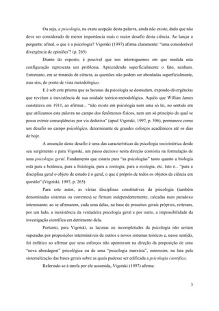 3
Ou seja, a psicologia, na exata acepção desta palavra, ainda não existe, dado que não
deve ser considerado de menor importância mais o maior desafio desta ciência. Ao lançar a
pergunta: afinal, o que é a psicologia? Vigotski (1997) afirma claramente: “uma considerável
divergência de opiniões”! (p. 265)
Diante do exposto, é possível que nos interroguemos em que medida esta
configuração representa um problema. Apreendendo superficialmente o fato, nenhum.
Entretanto, em se tratando de ciência, as questões não podem ser abordadas superficialmente,
mas sim, do ponto de vista metodológico.
E é sob este prisma que as lacunas da psicologia se desnudam, expondo divergências
que revelam a inexistência de sua unidade teórico-metodológica. Aquilo que Willian James
constatava em 1911, ao afirmar... “não existe em psicologia nem uma só lei, no sentido em
que utilizamos esta palavra no campo dos fenômenos físicos, nem um só princípio do qual se
possa extrair conseqüências por via dedutiva” (apud Vigotski, 1997, p. 396), permanece como
um desafio no campo psicológico, determinante de grandes esforços acadêmicos até os dias
de hoje.
A assunção deste desafio é uma das características da psicologia socioistórica desde
seu surgimento e para Vigotski, um passo decisivo nesta direção consistia na formulação de
uma psicologia geral. Fundamento que estaria para “as psicologias” tanto quanto a biologia
está para a botânica, para a fisiologia, para a zoologia, para a ecologia, etc. Isto é... “para a
disciplina geral o objeto de estudo é o geral, o que é próprio de todos os objetos da ciência em
questão” (Vigotski, 1997, p. 265).
Para este autor, as várias disciplinas constitutivas da psicologia (também
denominadas sistemas ou correntes) se firmam independentemente, calcadas num paradoxo
interessante: ao se afirmarem, cada uma delas, na base de preceitos gerais próprios, reiteram,
por um lado, a inexistência da verdadeira psicologia geral e por outro, a impossibilidade da
investigação científica em detrimento dela.
Portanto, para Vigotski, as lacunas ou incompletudes da psicologia não seriam
superadas por proposições intermináveis de outros e novos sistemas teóricos e, nesse sentido,
foi enfático ao afirmar que seus esforços não apontavam na direção da proposição de uma
“nova abordagem” psicológica ou de uma “psicologia marxista”, outrossim, na luta pela
sistemalização das bases gerais sobre as quais pudesse ser edificada a psicologia científica.
Referindo-se à tarefa por ele assumida, Vigotski (1997) afirma:
 