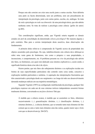 4
Porque esta não consiste em criar uma escola junto a outras escolas. Nem delimita
uma parte ou faceta determinada, nem um problema, nem um procedimento de
interpretação da psicologia, junto com outras partes, escolas, etc, análogas. Se trata
de toda a psicologia em toda sua dimensão: de uma psicologia única, que não admite
nenhuma outra. Se trata de realizar a psicologia como ciência {grifos do autor}
(p.405).
Tais considerações significam, então, que Vigotski estaria negando os demais
estudos em prol da consolidação da denominada ciência psicológica? De maneira alguma e
pelo contrário. Mas para a correta interpretação desta assertiva, duas observações são
fundamentais.
A primeira delas refere-se à compreensão de Vigotski acerca da propriedade dos
objetos assumidos pela psicologia. Ou seja, indubitavelmente esta ciência deve debruçar-se
sobre uma vasta gama de fenômenos, tais como o psíquico e suas propriedades, o
inconsciente, o comportamento, etc. O problema presente na crise da psicologia não advém
dos fatos, ou fenômenos, aos quais tem dedicado seus intentos explicativos e, assim sendo, o
significado histórico desta crise não é de objeto.
Ocorre porém, que tais fatos são sobejamente distintos e as explicações tecidas nos
limites de suas especificidades particulares não conterão outra coisa senão, conceitos e
explicações também particulares e unitárias. A superação das interpretações fracionárias que
têm caracterizado a psicologia desde seu surgimento e ao longo de todo seu desenvolvimento
demanda mudanças radicais em sua trajetória metodológica.
Segundo Vigotski (1997) na configuração multifacetada da psicologia, qualquer fato
psicológico expresso em cada um de seus sistemas teóricos independentes assumirá formas
totalmente distintas, convertendo-se em fatos distintos! Daí que:
À medida que a ciência avance, à medida que se acumulem os fatos, obteremos
sucessivamente (...) generalizações distintas, (...) classificações distintas, (...)
sistemas distintos, (...) ciências distintas, que se tornarão tanto mais distantes do fato
comum que as unia e tanto mais distantes uma das outras, quanto maior seja o êxito
com que se desenvolvam (p. 266/267).
 