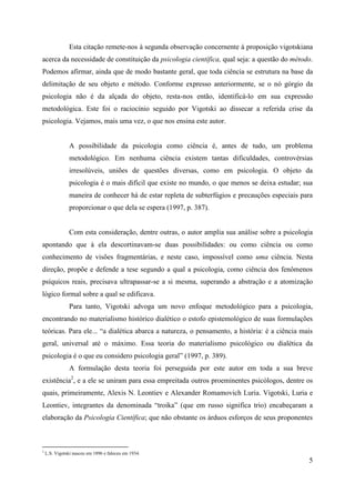 5
Esta citação remete-nos à segunda observação concernente à proposição vigotskiana
acerca da necessidade de constituição da psicologia científica, qual seja: a questão do método.
Podemos afirmar, ainda que de modo bastante geral, que toda ciência se estrutura na base da
delimitação de seu objeto e método. Conforme expresso anteriormente, se o nó górgio da
psicologia não é da alçada do objeto, resta-nos então, identificá-lo em sua expressão
metodológica. Este foi o raciocínio seguido por Vigotski ao dissecar a referida crise da
psicologia. Vejamos, mais uma vez, o que nos ensina este autor.
A possibilidade da psicologia como ciência é, antes de tudo, um problema
metodológico. Em nenhuma ciência existem tantas dificuldades, controvérsias
irresolúveis, uniões de questões diversas, como em psicologia. O objeto da
psicologia é o mais difícil que existe no mundo, o que menos se deixa estudar; sua
maneira de conhecer há de estar repleta de subterfúgios e precauções especiais para
proporcionar o que dela se espera (1997, p. 387).
Com esta consideração, dentre outras, o autor amplia sua análise sobre a psicologia
apontando que à ela descortinavam-se duas possibilidades: ou como ciência ou como
conhecimento de visões fragmentárias, e neste caso, impossível como uma ciência. Nesta
direção, propõe e defende a tese segundo a qual a psicologia, como ciência dos fenômenos
psíquicos reais, precisava ultrapassar-se a si mesma, superando a abstração e a atomização
lógico formal sobre a qual se edificava.
Para tanto, Vigotski advoga um novo enfoque metodológico para a psicologia,
encontrando no materialismo histórico dialético o estofo epistemológico de suas formulações
teóricas. Para ele... “a dialética abarca a natureza, o pensamento, a história: é a ciência mais
geral, universal até o máximo. Essa teoria do materialismo psicológico ou dialética da
psicologia é o que eu considero psicologia geral” (1997, p. 389).
A formulação desta teoria foi perseguida por este autor em toda a sua breve
existência2
, e a ele se uniram para essa empreitada outros proeminentes psicólogos, dentre os
quais, primeiramente, Alexis N. Leontiev e Alexander Romamovich Luria. Vigotski, Luria e
Leontiev, integrantes da denominada “troika” (que em russo significa trio) encabeçaram a
elaboração da Psicologia Científica; que não obstante os árduos esforços de seus proponentes
2
L.S. Vigotski nasceu em 1896 e faleceu em 1934.
 