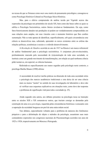 6
na recusa de que se firmasse como mais uma matriz do pensamento psicológico; consagrou-se
como Psicologia Histórico-Cultural ou Psicologia Sócio-Histórica.
Mas, para a efetiva compreensão da análise tecida por Vigotski acerca das
expressões da psicologia nos primórdios do século XX, bem como das bases sobre as quais se
edifica a Psicologia Socioistórica, outros fatores revelam-se fundamentais. Ou seja, como
fatos historicamente datados tais produções só podem ser verdadeiramente compreendidas em
suas relações mais amplas, em seus vínculos com o momento histórico que lhes confere
sustentação. Não se trata apenas de identificar, superficialmente, sob quais circunstâncias esta
ciência se desenvolveu mas, sobretudo, apreender os nexos existentes entre as esferas das
relações políticas, econômicas e sociais e o referido desenvolvimento.
A Revolução de Outubro ocorrida no ano de 1917 na Rússia é um marco referencial
de análise fundamental para a psicologia socioistórica. A conjuntura pós-revolucionária,
profundamente marcada pela necessidade de (re)construção de toda uma sociedade, se
instituiu como um grande movimento de transformações, em relação ao qual nenhuma ciência
pôde isentar-se, em especial, as ciências humanas.
Referindo-se especificamente aos rumos seguidos pela psicologia neste contexto, a
psicóloga Martha Shuare (1990) afirma:
A necessidade de resolver tarefas práticas na dimensão de toda uma sociedade retira
a psicologia dos marcos acadêmicos tradicionais e esta deixa de ser uma ciência
mais ou menos “neutra” no sentido de suas investigações de laboratório e deve não
só verificar seus esquemas explicativos em situações reais, como deve dar respostas
a problemas de significação vital para toda a sociedade (p. 25).
Ainda segundo esta autora, aos debates presentes na psicologia russa na transição
entre os séculos XIX e XX somaram-se outros, que traziam consigo as demandas pela
construção de uma nova psicologia, requerida pelas circunstâncias históricas e consoante com
a superação da sociedade burguesa em prol de uma outra ordem social.
Tais debates, especialmente voltados para o problema da natureza dos fenômenos
psíquicos e para a delimitação do objeto e métodos da psicologia, assumiram suas mais
contundentes expressões nos congressos nacionais de Psiconeurologia ocorridos nos anos de
1923 e 1924, respectivamente em Moscou e Petrogrado.
 