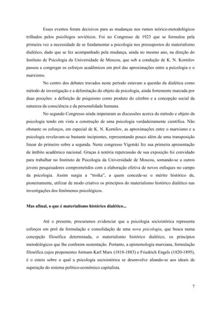 7
Esses eventos foram decisivos para as mudanças nos rumos teórico-metodológicos
trilhados pelos psicólogos soviéticos. Foi no Congresso de 1923 que se formulou pela
primeira vez a necessidade de se fundamentar a psicologia nos pressupostos do materialismo
dialético, dado que se fez acompanhado pela mudança, ainda no mesmo ano, na direção do
Instituto de Psicologia da Universidade de Moscou, que sob a condução de K. N. Kornilov
passou a congregar os esforços acadêmicos em prol das aproximações entre a psicologia e o
marxismo.
No centro dos debates travados neste período estavam a questão da dialética como
método de investigação e a delimitação do objeto da psicologia, ainda fortemente marcada por
duas posições: a definição de psiquismo como produto do cérebro e a concepção social da
natureza da consciência e da personalidade humana.
No segundo Congresso ainda imperaram as discussões acerca do método e objeto da
psicologia tendo em vista a construção de uma psicologia verdadeiramente científica. Não
obstante os esforços, em especial de K. N. Kornilov, as aproximações entre o marxismo e a
psicologia revelavam-se bastante incipientes, representando pouco além de uma transposição
linear do primeiro sobre a segunda. Neste congresso Vigotski fez sua primeira apresentação
de âmbito acadêmico nacional. Graças à notória repercussão de sua exposição foi convidado
para trabalhar no Instituto de Psicologia da Universidade de Moscou, somando-se a outros
jovens pesquisadores comprometidos com a elaboração efetiva de novos enfoques no campo
da psicologia. Assim surgia a “troika”, a quem concede-se o mérito histórico de,
pioneiramente, utilizar de modo criativo os princípios do materialismo histórico dialético nas
investigações dos fenômenos psicológicos.
Mas afinal, o que é materialismo histórico dialético...
Até o presente, procuramos evidenciar que a psicologia socioistórica representa
esforços em prol da formulação e consolidação de uma nova psicologia, que busca numa
concepção filosófica determinada, o materialismo histórico dialético, os princípios
metodológicos que lhe conferem sustentação. Portanto, a epistemologia marxiana, formulação
filosófica cujos proponentes formam Karl Marx (1818-1883) e Friedrich Engels (1820-1895),
é o esteio sobre o qual a psicologia socioistórica se desenvolve aliando-se aos ideais de
superação do sistema político-econômico capitalista.
 